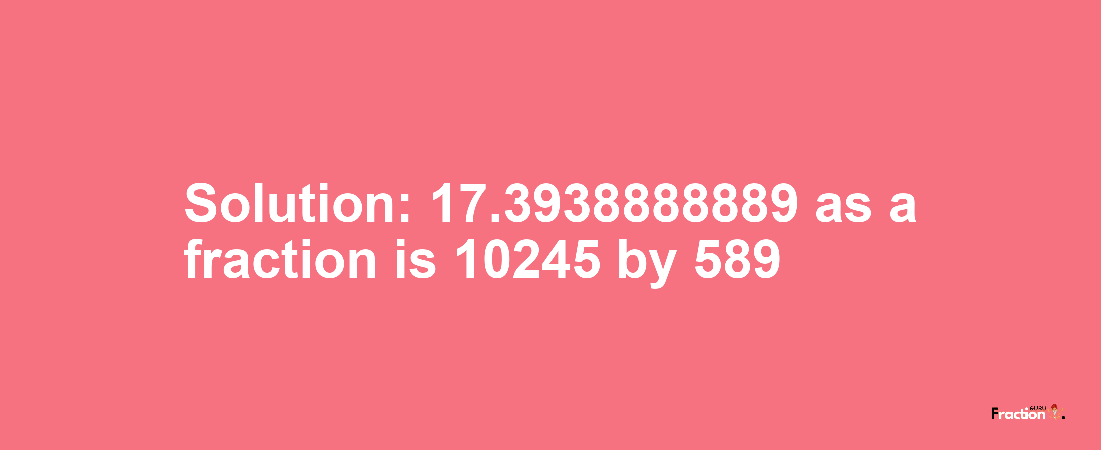 Solution:17.3938888889 as a fraction is 10245/589